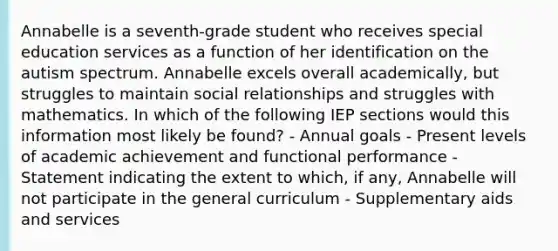 Annabelle is a seventh-grade student who receives special education services as a function of her identification on the autism spectrum. Annabelle excels overall academically, but struggles to maintain social relationships and struggles with mathematics. In which of the following IEP sections would this information most likely be found? - Annual goals - Present levels of academic achievement and functional performance - Statement indicating the extent to which, if any, Annabelle will not participate in the general curriculum - Supplementary aids and services