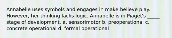 Annabelle uses symbols and engages in make-believe play. However, her thinking lacks logic. Annabelle is in Piaget's _____ stage of development. a. sensorimotor b. preoperational c. concrete operational d. formal operational