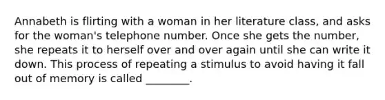 Annabeth is flirting with a woman in her literature class, and asks for the woman's telephone number. Once she gets the number, she repeats it to herself over and over again until she can write it down. This process of repeating a stimulus to avoid having it fall out of memory is called ________.