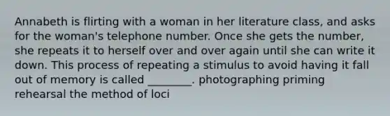 Annabeth is flirting with a woman in her literature class, and asks for the woman's telephone number. Once she gets the number, she repeats it to herself over and over again until she can write it down. This process of repeating a stimulus to avoid having it fall out of memory is called ________. photographing priming rehearsal the method of loci