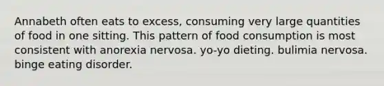 Annabeth often eats to excess, consuming very large quantities of food in one sitting. This pattern of food consumption is most consistent with anorexia nervosa. yo-yo dieting. bulimia nervosa. binge eating disorder.