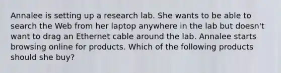 Annalee is setting up a research lab. She wants to be able to search the Web from her laptop anywhere in the lab but doesn't want to drag an Ethernet cable around the lab. Annalee starts browsing online for products. Which of the following products should she buy?