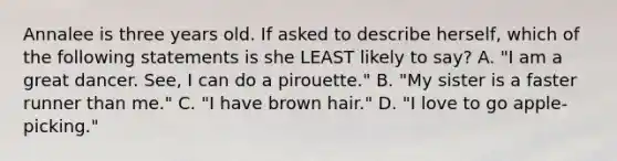 Annalee is three years old. If asked to describe herself, which of the following statements is she LEAST likely to say? A. "I am a great dancer. See, I can do a pirouette." B. "My sister is a faster runner than me." C. "I have brown hair." D. "I love to go apple-picking."