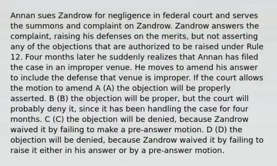 Annan sues Zandrow for negligence in federal court and serves the summons and complaint on Zandrow. Zandrow answers the complaint, raising his defenses on the merits, but not asserting any of the objections that are authorized to be raised under Rule 12. Four months later he suddenly realizes that Annan has filed the case in an improper venue. He moves to amend his answer to include the defense that venue is improper. If the court allows the motion to amend A (A) the objection will be properly asserted. B (B) the objection will be proper, but the court will probably deny it, since it has been handling the case for four months. C (C) the objection will be denied, because Zandrow waived it by failing to make a pre-answer motion. D (D) the objection will be denied, because Zandrow waived it by failing to raise it either in his answer or by a pre-answer motion.