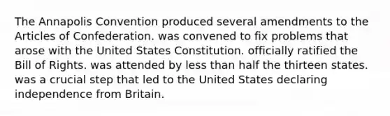 The Annapolis Convention produced several amendments to the Articles of Confederation. was convened to fix problems that arose with the United States Constitution. officially ratified the Bill of Rights. was attended by less than half the thirteen states. was a crucial step that led to the United States declaring independence from Britain.