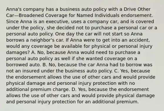 Anna's company has a business auto policy with a Drive Other Car—Broadened Coverage for Named Individuals endorsement. Since Anna is an executive, uses a company car, and is covered under the policy, she decided not to purchase a personal car or a personal auto policy. One day the car will not start so Anna borrows a neighbor's car. If Anna were to get into an accident, would any coverage be available for physical or personal injury damages? A. No, because Anna would need to purchase a personal auto policy as well if she wanted coverage on a borrowed auto. B. No, because the car Anna had to borrow was not an insured under the business auto policy. C. Yes, because the endorsement allows the use of other cars and would provide physical damage and personal injury protection with no additional premium charge. D. Yes, because the endorsement allows the use of other cars and would provide physical damage and personal injury protection for an additional premium.