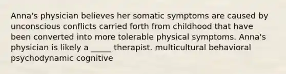 Anna's physician believes her somatic symptoms are caused by unconscious conflicts carried forth from childhood that have been converted into more tolerable physical symptoms. Anna's physician is likely a _____ therapist. multicultural behavioral psychodynamic cognitive