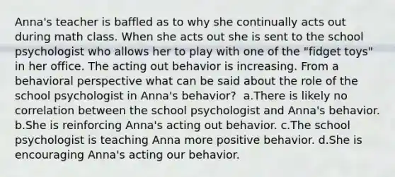 Anna's teacher is baffled as to why she continually acts out during math class. When she acts out she is sent to the school psychologist who allows her to play with one of the "fidget toys" in her office. The acting out behavior is increasing. From a behavioral perspective what can be said about the role of the school psychologist in Anna's behavior? ​ a.There is likely no correlation between the school psychologist and Anna's behavior. b.She is reinforcing Anna's acting out behavior. c.The school psychologist is teaching Anna more positive behavior. d.She is encouraging Anna's acting our behavior.