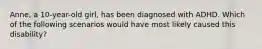 Anne, a 10-year-old girl, has been diagnosed with ADHD. Which of the following scenarios would have most likely caused this disability?