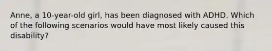 Anne, a 10-year-old girl, has been diagnosed with ADHD. Which of the following scenarios would have most likely caused this disability?