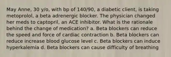 May Anne, 30 y/o, with bp of 140/90, a diabetic client, is taking metoprolol, a beta adrenergic blocker. The physician changed her meds to captopril, an ACE inhibitor. What is the rationale behind the change of medication? a. Beta blockers can reduce the speed and force of cardiac contraction b. Beta blockers can reduce increase blood glucose level c. Beta blockers can induce hyperkalemia d. Beta blockers can cause difficulty of breathing