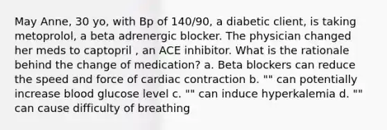 May Anne, 30 yo, with Bp of 140/90, a diabetic client, is taking metoprolol, a beta adrenergic blocker. The physician changed her meds to captopril , an ACE inhibitor. What is the rationale behind the change of medication? a. Beta blockers can reduce the speed and force of cardiac contraction b. "" can potentially increase blood glucose level c. "" can induce hyperkalemia d. "" can cause difficulty of breathing