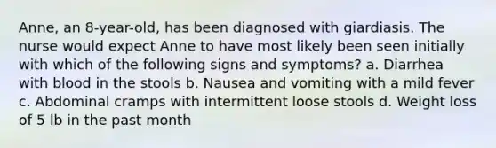 Anne, an 8-year-old, has been diagnosed with giardiasis. The nurse would expect Anne to have most likely been seen initially with which of the following signs and symptoms? a. Diarrhea with blood in the stools b. Nausea and vomiting with a mild fever c. Abdominal cramps with intermittent loose stools d. Weight loss of 5 lb in the past month