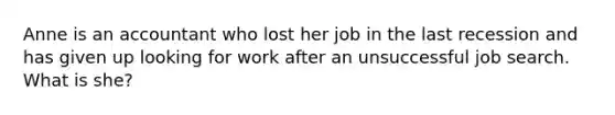 Anne is an accountant who lost her job in the last recession and has given up looking for work after an unsuccessful job search. What is she?