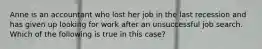 Anne is an accountant who lost her job in the last recession and has given up looking for work after an unsuccessful job search. Which of the following is true in this case?