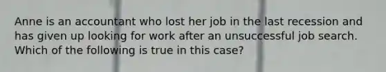 Anne is an accountant who lost her job in the last recession and has given up looking for work after an unsuccessful job search. Which of the following is true in this case?