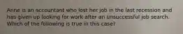 Anne is an accountant who lost her job in the last recession and has given up looking for work after an unsuccessful job search. Which of the following is true in this case?​