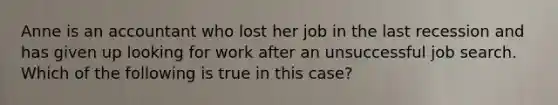 Anne is an accountant who lost her job in the last recession and has given up looking for work after an unsuccessful job search. Which of the following is true in this case?​