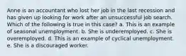 Anne is an accountant who lost her job in the last recession and has given up looking for work after an unsuccessful job search. Which of the following is true in this case?​ a. This is an example of seasonal unemployment.​ b. She is underemployed.​ c. She is overemployed.​ d. This is an example of cyclical unemployment.​ e. ​She is a discouraged worker.