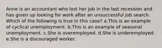 Anne is an accountant who lost her job in the last recession and has given up looking for work after an unsuccessful job search. Which of the following is true in this case? a.This is an example of cyclical unemployment.​ b.This is an example of seasonal unemployment.​ c.She is overemployed.​ d.She is underemployed.​ e.​She is a discouraged worker.