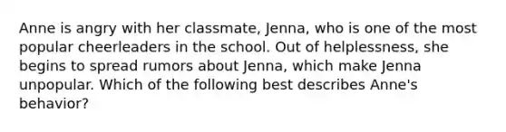 Anne is angry with her classmate, Jenna, who is one of the most popular cheerleaders in the school. Out of helplessness, she begins to spread rumors about Jenna, which make Jenna unpopular. Which of the following best describes Anne's behavior?