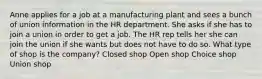 Anne applies for a job at a manufacturing plant and sees a bunch of union information in the HR department. She asks if she has to join a union in order to get a job. The HR rep tells her she can join the union if she wants but does not have to do so. What type of shop is the company? Closed shop Open shop Choice shop Union shop