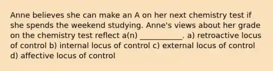 Anne believes she can make an A on her next chemistry test if she spends the weekend studying. Anne's views about her grade on the chemistry test reflect a(n) ___________. a) retroactive locus of control b) internal locus of control c) external locus of control d) affective locus of control