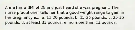 Anne has a BMI of 28 and just heard she was pregnant. The nurse practitioner tells her that a good weight range to gain in her pregnancy is... a. 11-20 pounds. b. 15-25 pounds. c. 25-35 pounds. d. at least 35 pounds. e. no more than 13 pounds.