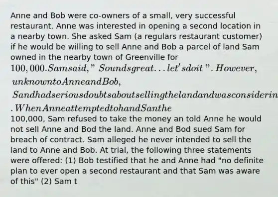 Anne and Bob were co-owners of a small, very successful restaurant. Anne was interested in opening a second location in a nearby town. She asked Sam (a regulars restaurant customer) if he would be willing to sell Anne and Bob a parcel of land Sam owned in the nearby town of Greenville for 100,000. Sam said, "Sounds great...let's do it". However, unknown to Anne and Bob, Sand had serious doubts about selling the land and was considering developing the land himself to build an operate a restaurant. When Anne attempted to hand San the100,000, Sam refused to take the money an told Anne he would not sell Anne and Bod the land. Anne and Bod sued Sam for breach of contract. Sam alleged he never intended to sell the land to Anne and Bob. At trial, the following three statements were offered: (1) Bob testified that he and Anne had "no definite plan to ever open a second restaurant and that Sam was aware of this" (2) Sam t