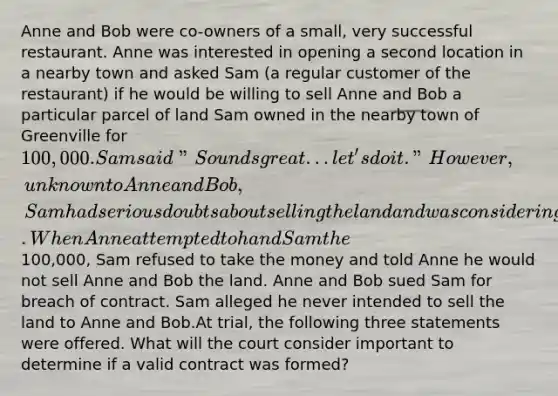 Anne and Bob were co-owners of a small, very successful restaurant. Anne was interested in opening a second location in a nearby town and asked Sam (a regular customer of the restaurant) if he would be willing to sell Anne and Bob a particular parcel of land Sam owned in the nearby town of Greenville for 100,000. Sam said "Sounds great...let's do it." However, unknown to Anne and Bob, Sam had serious doubts about selling the land and was considering developing the land himself to build and operate a restaurant. When Anne attempted to hand Sam the100,000, Sam refused to take the money and told Anne he would not sell Anne and Bob the land. Anne and Bob sued Sam for breach of contract. Sam alleged he never intended to sell the land to Anne and Bob.At trial, the following three statements were offered. What will the court consider important to determine if a valid contract was formed?