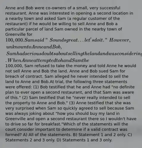 Anne and Bob were co-owners of a small, very successful restaurant. Anne was interested in opening a second location in a nearby town and asked Sam (a regular customer of the restaurant) if he would be willing to sell Anne and Bob a particular parcel of land Sam owned in the nearby town of Greenville for 100,000. Sam said "Sounds great...let's do it." However, unknown to Anne and Bob, Sam had serious doubts about selling the land and was considering developing the land himself to build and operate a restaurant. When Anne attempted to hand Sam the100,000, Sam refused to take the money and told Anne he would not sell Anne and Bob the land. Anne and Bob sued Sam for breach of contract. Sam alleged he never intended to sell the land to Anne and Bob.At trial, the following three statements were offered: (1) Bob testified that he and Anne had "no definite plan to ever open a second restaurant, and that Sam was aware of this." (2) Sam testified that he "never really intended to sell the property to Anne and Bob." (3) Anne testified that she was very surprised when Sam so quickly agreed to sell because Sam was always joking about "how you should buy my land in Greenville and open a second restaurant there so I wouldn't have to drive so far for breakfast."Which of the statements will the court consider important to determine if a valid contract was formed? A) All of the statements. B) Statement 1 and 2 only. C) Statements 2 and 3 only. D) Statements 1 and 3 only.