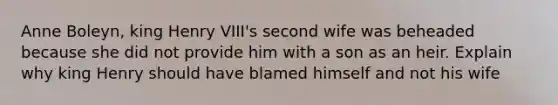 Anne Boleyn, king Henry VIII's second wife was beheaded because she did not provide him with a son as an heir. Explain why king Henry should have blamed himself and not his wife