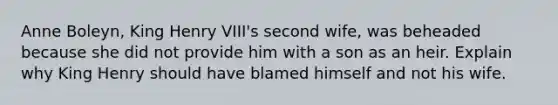 Anne Boleyn, King Henry VIII's second wife, was beheaded because she did not provide him with a son as an heir. Explain why King Henry should have blamed himself and not his wife.