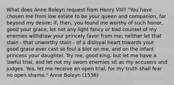 What does Anne Boleyn request from Henry VIII? "You have chosen me from low estate to be your queen and companion, far beyond my desire; if, then, you found me worthy of such honor, good your grace, let not any light fancy or bad counsel of my enemies withdraw your princely favor from me; neither let that stain - that unworthy stain - of a disloyal heart towards your good grace ever cast so foul a blot on me, and on the infant princess your daughter. Try me, good king, but let me have a lawful trial, and let not my sworn enemies sit as my accusers and judges. Yea, let me receive an open trial, for my truth shall fear no open shame." Anne Boleyn (1536)