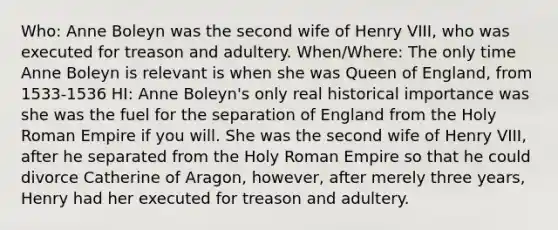 Who: Anne Boleyn was the second wife of Henry VIII, who was executed for treason and adultery. When/Where: The only time Anne Boleyn is relevant is when she was Queen of England, from 1533-1536 HI: Anne Boleyn's only real historical importance was she was the fuel for the separation of England from the Holy Roman Empire if you will. She was the second wife of Henry VIII, after he separated from the Holy Roman Empire so that he could divorce Catherine of Aragon, however, after merely three years, Henry had her executed for treason and adultery.