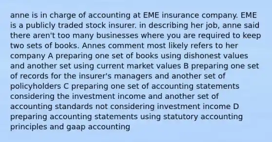 anne is in charge of accounting at EME insurance company. EME is a publicly traded stock insurer. in describing her job, anne said there aren't too many businesses where you are required to keep two sets of books. Annes comment most likely refers to her company A preparing one set of books using dishonest values and another set using current market values B preparing one set of records for the insurer's managers and another set of policyholders C preparing one set of accounting statements considering the investment income and another set of accounting standards not considering investment income D preparing accounting statements using statutory accounting principles and gaap accounting