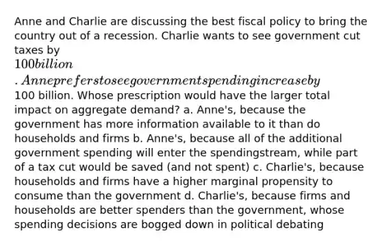 Anne and Charlie are discussing the best fiscal policy to bring the country out of a recession. Charlie wants to see government cut taxes by 100 billion. Anne prefers to see government spending increase by100 billion. Whose prescription would have the larger total impact on aggregate demand? a. Anne's, because the government has more information available to it than do households and firms b. Anne's, because all of the additional government spending will enter the spendingstream, while part of a tax cut would be saved (and not spent) c. Charlie's, because households and firms have a higher marginal propensity to consume than the government d. Charlie's, because firms and households are better spenders than the government, whose spending decisions are bogged down in political debating