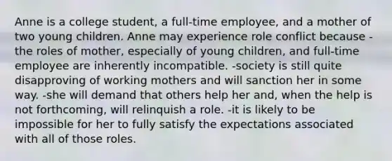 Anne is a college student, a full-time employee, and a mother of two young children. Anne may experience role conflict because -the roles of mother, especially of young children, and full-time employee are inherently incompatible. -society is still quite disapproving of working mothers and will sanction her in some way. -she will demand that others help her and, when the help is not forthcoming, will relinquish a role. -it is likely to be impossible for her to fully satisfy the expectations associated with all of those roles.