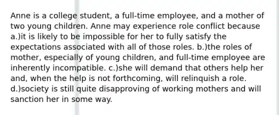 Anne is a college student, a full-time employee, and a mother of two young children. Anne may experience role conflict because a.)it is likely to be impossible for her to fully satisfy the expectations associated with all of those roles. b.)the roles of mother, especially of young children, and full-time employee are inherently incompatible. c.)she will demand that others help her and, when the help is not forthcoming, will relinquish a role. d.)society is still quite disapproving of working mothers and will sanction her in some way.