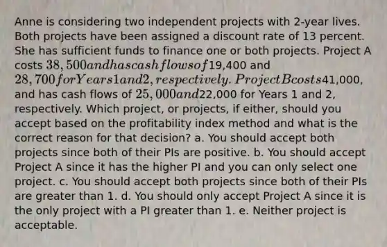 Anne is considering two independent projects with 2-year lives. Both projects have been assigned a discount rate of 13 percent. She has sufficient funds to finance one or both projects. Project A costs 38,500 and has cash flows of19,400 and 28,700 for Years 1 and 2, respectively. Project B costs41,000, and has cash flows of 25,000 and22,000 for Years 1 and 2, respectively. Which project, or projects, if either, should you accept based on the profitability index method and what is the correct reason for that decision? a. You should accept both projects since both of their PIs are positive. b. You should accept Project A since it has the higher PI and you can only select one project. c. You should accept both projects since both of their PIs are greater than 1. d. You should only accept Project A since it is the only project with a PI greater than 1. e. Neither project is acceptable.