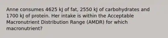 Anne consumes 4625 kJ of fat, 2550 kJ of carbohydrates and 1700 kJ of protein. Her intake is within the Acceptable Macronutrient Distribution Range (AMDR) for which macronutrient?