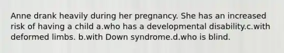 Anne drank heavily during her pregnancy. She has an increased risk of having a child a.who has a developmental disability.c.with deformed limbs. b.with Down syndrome.d.who is blind.