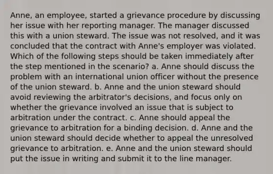 Anne, an employee, started a grievance procedure by discussing her issue with her reporting manager. The manager discussed this with a union steward. The issue was not resolved, and it was concluded that the contract with Anne's employer was violated. Which of the following steps should be taken immediately after the step mentioned in the scenario? a. Anne should discuss the problem with an international union officer without the presence of the union steward. b. Anne and the union steward should avoid reviewing the arbitrator's decisions, and focus only on whether the grievance involved an issue that is subject to arbitration under the contract. c. Anne should appeal the grievance to arbitration for a binding decision. d. Anne and the union steward should decide whether to appeal the unresolved grievance to arbitration. e. Anne and the union steward should put the issue in writing and submit it to the line manager.