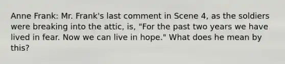 Anne Frank: Mr. Frank's last comment in Scene 4, as the soldiers were breaking into the attic, is, "For the past two years we have lived in fear. Now we can live in hope." What does he mean by this?