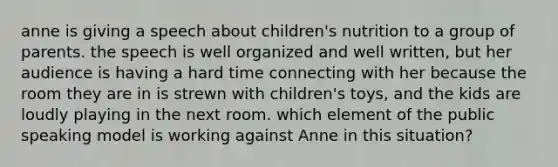 anne is giving a speech about children's nutrition to a group of parents. the speech is well organized and well written, but her audience is having a hard time connecting with her because the room they are in is strewn with children's toys, and the kids are loudly playing in the next room. which element of the public speaking model is working against Anne in this situation?