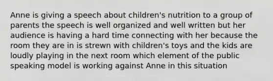 Anne is giving a speech about children's nutrition to a group of parents the speech is well organized and well written but her audience is having a hard time connecting with her because the room they are in is strewn with children's toys and the kids are loudly playing in the next room which element of the public speaking model is working against Anne in this situation