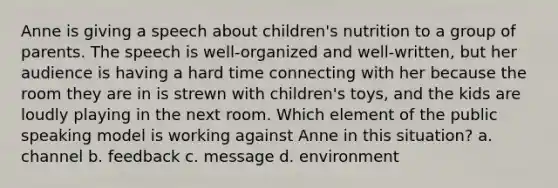 Anne is giving a speech about children's nutrition to a group of parents. The speech is well-organized and well-written, but her audience is having a hard time connecting with her because the room they are in is strewn with children's toys, and the kids are loudly playing in the next room. Which element of the public speaking model is working against Anne in this situation? a. channel b. feedback c. message d. environment