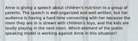 Anne is giving a speech about children's nutrition to a group of parents. The speech is well-organized and well-written, but her audience is having a hard time connecting with her because the room they are in is strewn with children's toys, and the kids are loudly playing in the next room. Which element of the public speaking model is working against Anne in this situation?