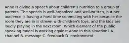 Anne is giving a speech about children's nutrition to a group of parents. The speech is well-organized and well-written, but her audience is having a hard time connecting with her because the room they are in is strewn with children's toys, and the kids are loudly playing in the next room. Which element of the public speaking model is working against Anne in this situation? A. channel B. message C. feedback D. environment