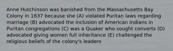 Anne Hutchinson was banished from the Massachusetts Bay Colony in 1637 because she (A) violated Puritan laws regarding marriage (B) advocated the inclusion of American Indians in Puritan congregations (C) was a Quaker who sought converts (D) advocated giving women full inheritance (E) challenged the religious beliefs of the colony's leaders